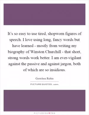 It’s so easy to use tired, shopworn figures of speech. I love using long, fancy words but have learned - mostly from writing my biography of Winston Churchill - that short, strong words work better. I am ever-vigilant against the passive and against jargon, both of which are so insidious Picture Quote #1