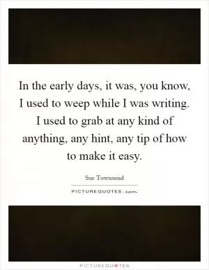 In the early days, it was, you know, I used to weep while I was writing. I used to grab at any kind of anything, any hint, any tip of how to make it easy Picture Quote #1