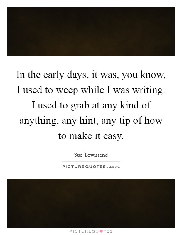 In the early days, it was, you know, I used to weep while I was writing. I used to grab at any kind of anything, any hint, any tip of how to make it easy. Picture Quote #1