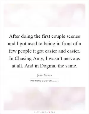 After doing the first couple scenes and I got used to being in front of a few people it got easier and easier. In Chasing Amy, I wasn’t nervous at all. And in Dogma, the same Picture Quote #1