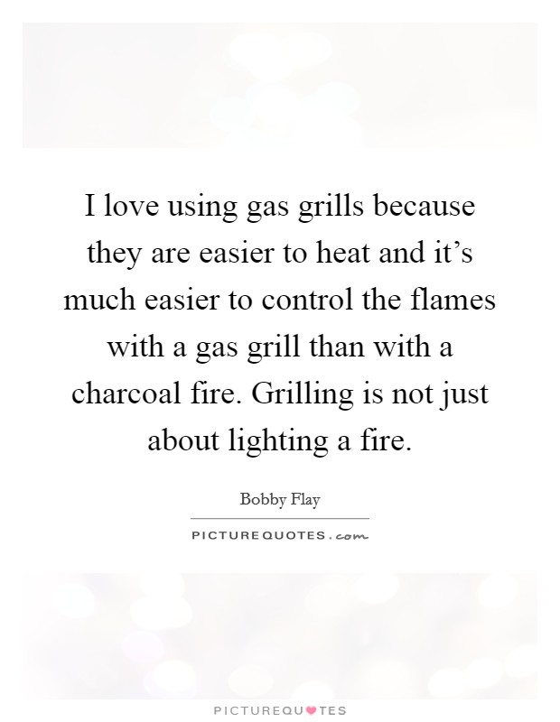 I love using gas grills because they are easier to heat and it's much easier to control the flames with a gas grill than with a charcoal fire. Grilling is not just about lighting a fire. Picture Quote #1