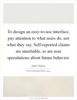 To design an easy-to-use interface, pay attention to what users do, not what they say. Self-reported claims are unreliable, as are user speculations about future behavior Picture Quote #1