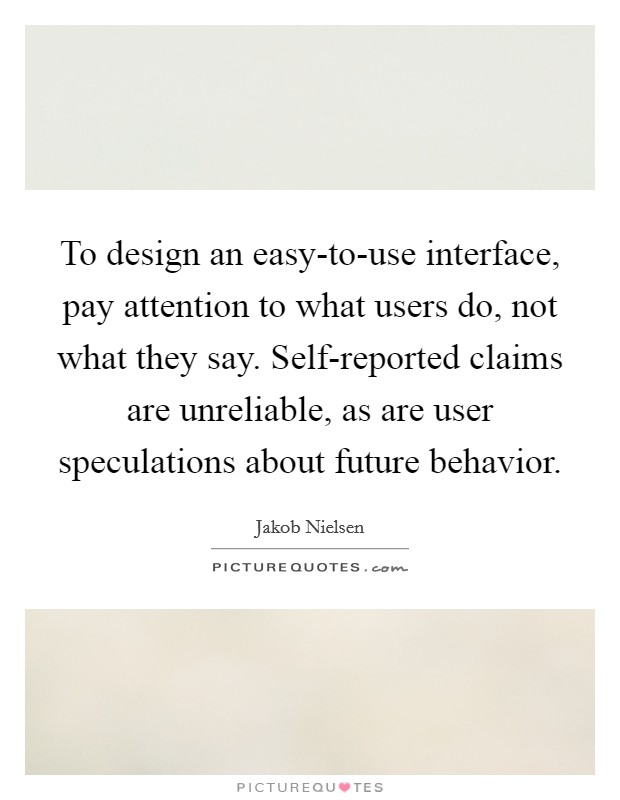 To design an easy-to-use interface, pay attention to what users do, not what they say. Self-reported claims are unreliable, as are user speculations about future behavior. Picture Quote #1