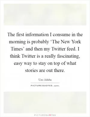 The first information I consume in the morning is probably ‘The New York Times’ and then my Twitter feed. I think Twitter is a really fascinating, easy way to stay on top of what stories are out there Picture Quote #1