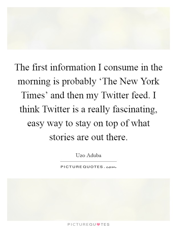 The first information I consume in the morning is probably ‘The New York Times' and then my Twitter feed. I think Twitter is a really fascinating, easy way to stay on top of what stories are out there. Picture Quote #1