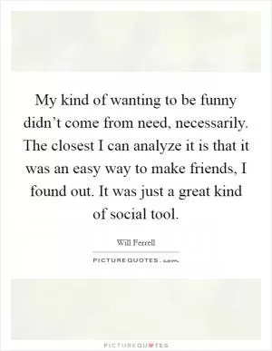 My kind of wanting to be funny didn’t come from need, necessarily. The closest I can analyze it is that it was an easy way to make friends, I found out. It was just a great kind of social tool Picture Quote #1