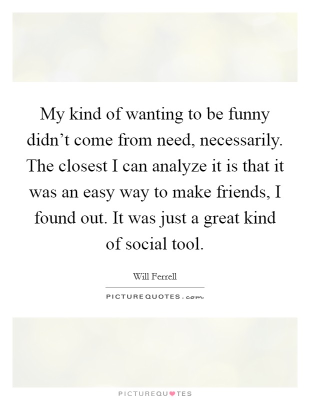 My kind of wanting to be funny didn't come from need, necessarily. The closest I can analyze it is that it was an easy way to make friends, I found out. It was just a great kind of social tool. Picture Quote #1