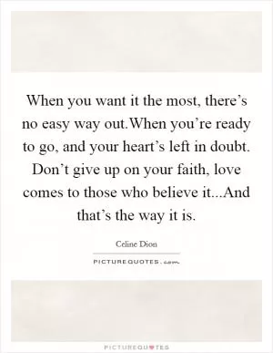 When you want it the most, there’s no easy way out.When you’re ready to go, and your heart’s left in doubt. Don’t give up on your faith, love comes to those who believe it...And that’s the way it is Picture Quote #1