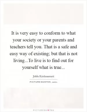 It is very easy to conform to what your society or your parents and teachers tell you. That is a safe and easy way of existing; but that is not living...To live is to find out for yourself what is true Picture Quote #1