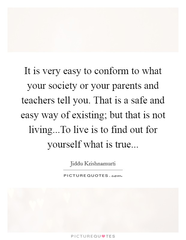 It is very easy to conform to what your society or your parents and teachers tell you. That is a safe and easy way of existing; but that is not living...To live is to find out for yourself what is true... Picture Quote #1
