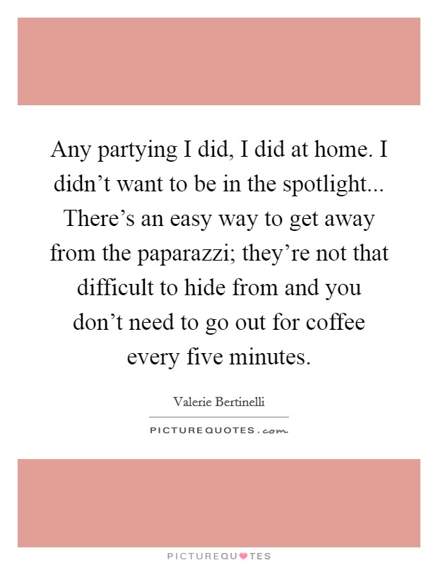 Any partying I did, I did at home. I didn't want to be in the spotlight... There's an easy way to get away from the paparazzi; they're not that difficult to hide from and you don't need to go out for coffee every five minutes. Picture Quote #1