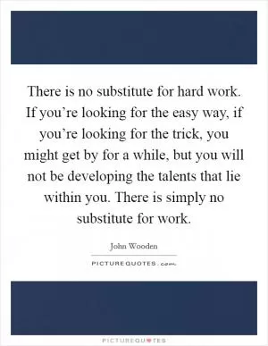 There is no substitute for hard work. If you’re looking for the easy way, if you’re looking for the trick, you might get by for a while, but you will not be developing the talents that lie within you. There is simply no substitute for work Picture Quote #1