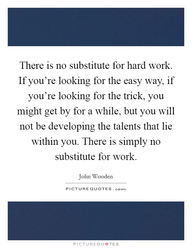 There is no substitute for hard work. If you're looking for the easy way, if you're looking for the trick, you might get by for a while, but you will not be developing the talents that lie within you. There is simply no substitute for work. Picture Quote #1