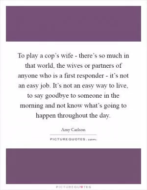 To play a cop’s wife - there’s so much in that world, the wives or partners of anyone who is a first responder - it’s not an easy job. It’s not an easy way to live, to say goodbye to someone in the morning and not know what’s going to happen throughout the day Picture Quote #1