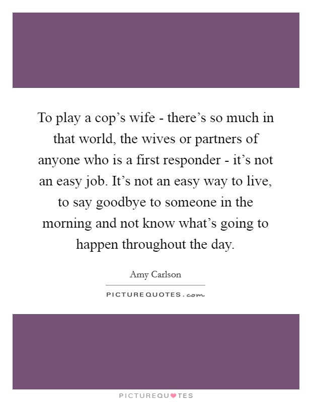 To play a cop's wife - there's so much in that world, the wives or partners of anyone who is a first responder - it's not an easy job. It's not an easy way to live, to say goodbye to someone in the morning and not know what's going to happen throughout the day. Picture Quote #1