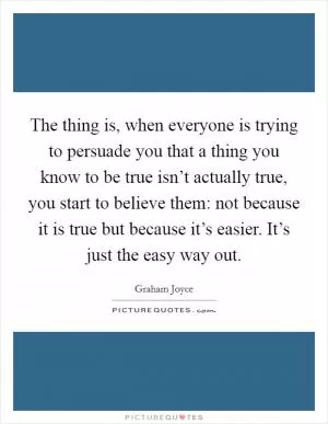 The thing is, when everyone is trying to persuade you that a thing you know to be true isn’t actually true, you start to believe them: not because it is true but because it’s easier. It’s just the easy way out Picture Quote #1