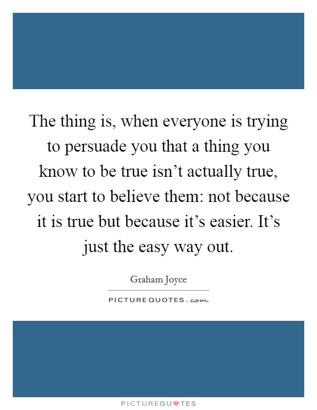 The thing is, when everyone is trying to persuade you that a thing you know to be true isn't actually true, you start to believe them: not because it is true but because it's easier. It's just the easy way out. Picture Quote #1