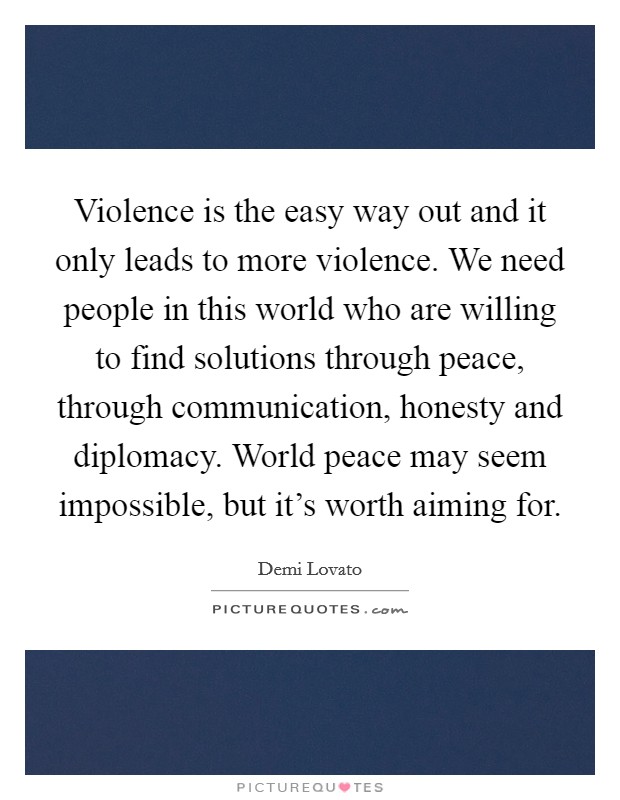 Violence is the easy way out and it only leads to more violence. We need people in this world who are willing to find solutions through peace, through communication, honesty and diplomacy. World peace may seem impossible, but it's worth aiming for. Picture Quote #1