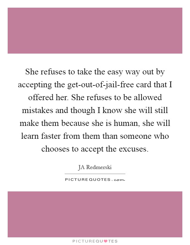 She refuses to take the easy way out by accepting the get-out-of-jail-free card that I offered her. She refuses to be allowed mistakes and though I know she will still make them because she is human, she will learn faster from them than someone who chooses to accept the excuses. Picture Quote #1