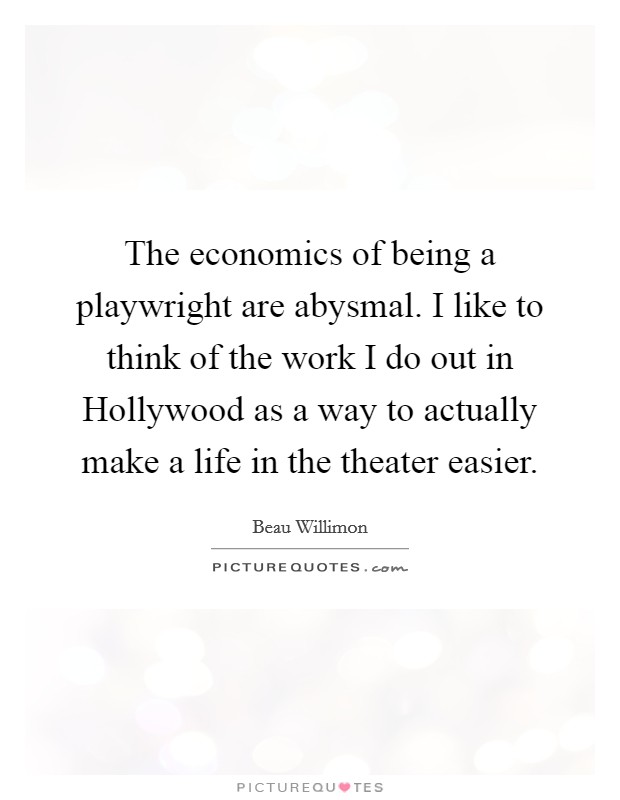The economics of being a playwright are abysmal. I like to think of the work I do out in Hollywood as a way to actually make a life in the theater easier. Picture Quote #1