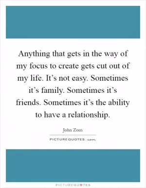 Anything that gets in the way of my focus to create gets cut out of my life. It’s not easy. Sometimes it’s family. Sometimes it’s friends. Sometimes it’s the ability to have a relationship Picture Quote #1