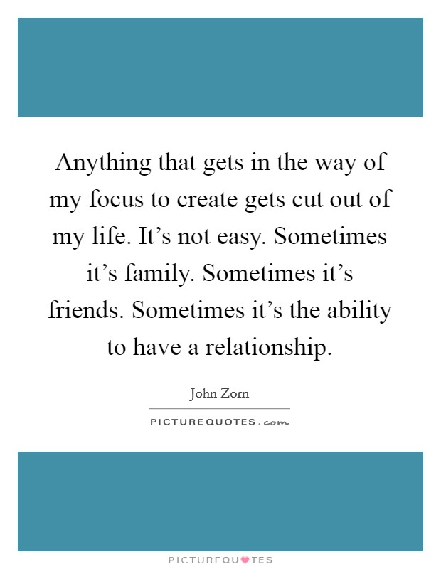 Anything that gets in the way of my focus to create gets cut out of my life. It's not easy. Sometimes it's family. Sometimes it's friends. Sometimes it's the ability to have a relationship. Picture Quote #1