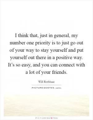 I think that, just in general, my number one priority is to just go out of your way to stay yourself and put yourself out there in a positive way. It’s so easy, and you can connect with a lot of your friends Picture Quote #1