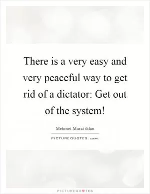There is a very easy and very peaceful way to get rid of a dictator: Get out of the system! Picture Quote #1