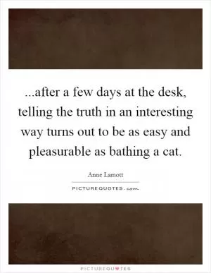 ...after a few days at the desk, telling the truth in an interesting way turns out to be as easy and pleasurable as bathing a cat Picture Quote #1