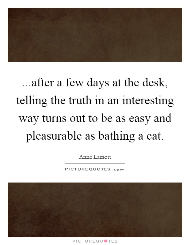 ...after a few days at the desk, telling the truth in an interesting way turns out to be as easy and pleasurable as bathing a cat. Picture Quote #1