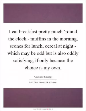 I eat breakfast pretty much ‘round the clock - muffins in the morning, scones for lunch, cereal at night - which may be odd but is also oddly satisfying, if only because the choice is my own Picture Quote #1