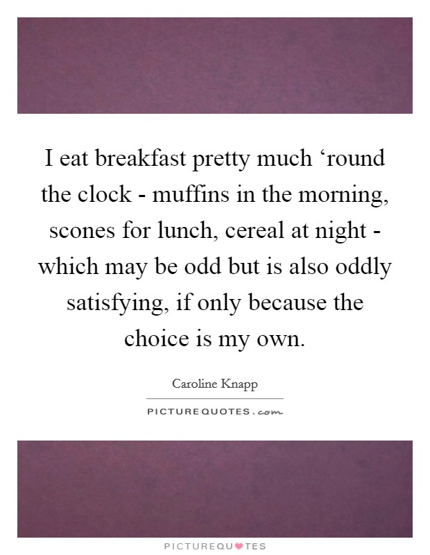 I eat breakfast pretty much ‘round the clock - muffins in the morning, scones for lunch, cereal at night - which may be odd but is also oddly satisfying, if only because the choice is my own. Picture Quote #1