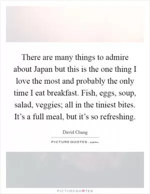 There are many things to admire about Japan but this is the one thing I love the most and probably the only time I eat breakfast. Fish, eggs, soup, salad, veggies; all in the tiniest bites. It’s a full meal, but it’s so refreshing Picture Quote #1