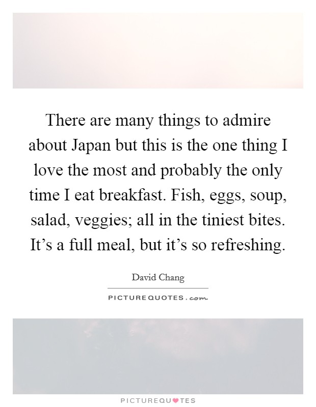 There are many things to admire about Japan but this is the one thing I love the most and probably the only time I eat breakfast. Fish, eggs, soup, salad, veggies; all in the tiniest bites. It's a full meal, but it's so refreshing. Picture Quote #1