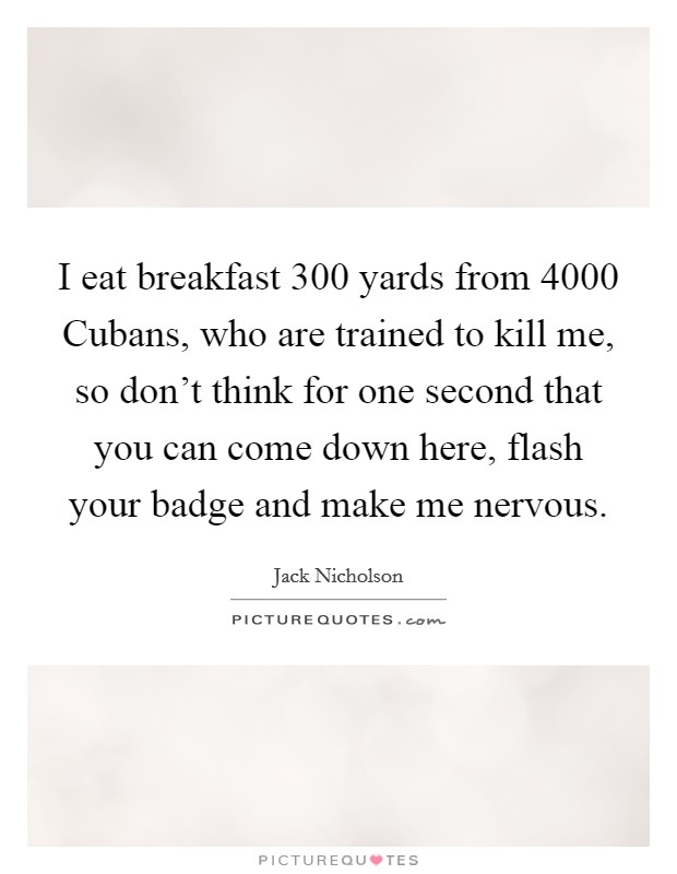 I eat breakfast 300 yards from 4000 Cubans, who are trained to kill me, so don't think for one second that you can come down here, flash your badge and make me nervous. Picture Quote #1