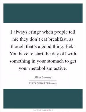 I always cringe when people tell me they don’t eat breakfast, as though that’s a good thing. Eek! You have to start the day off with something in your stomach to get your metabolism active Picture Quote #1