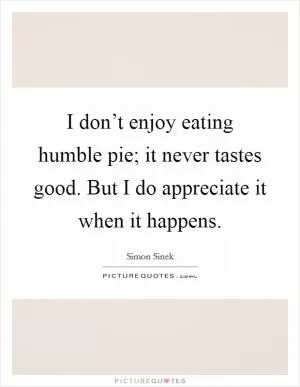 I don’t enjoy eating humble pie; it never tastes good. But I do appreciate it when it happens Picture Quote #1