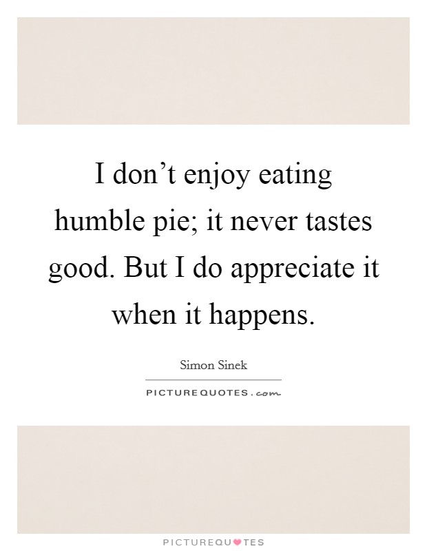 I don't enjoy eating humble pie; it never tastes good. But I do appreciate it when it happens. Picture Quote #1