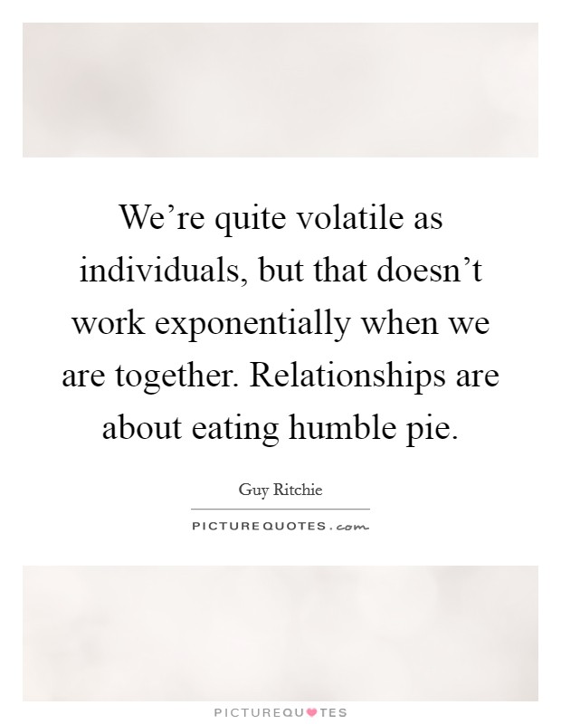 We're quite volatile as individuals, but that doesn't work exponentially when we are together. Relationships are about eating humble pie. Picture Quote #1