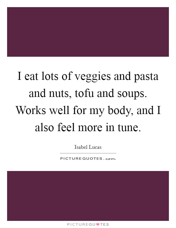 I eat lots of veggies and pasta and nuts, tofu and soups. Works well for my body, and I also feel more in tune. Picture Quote #1