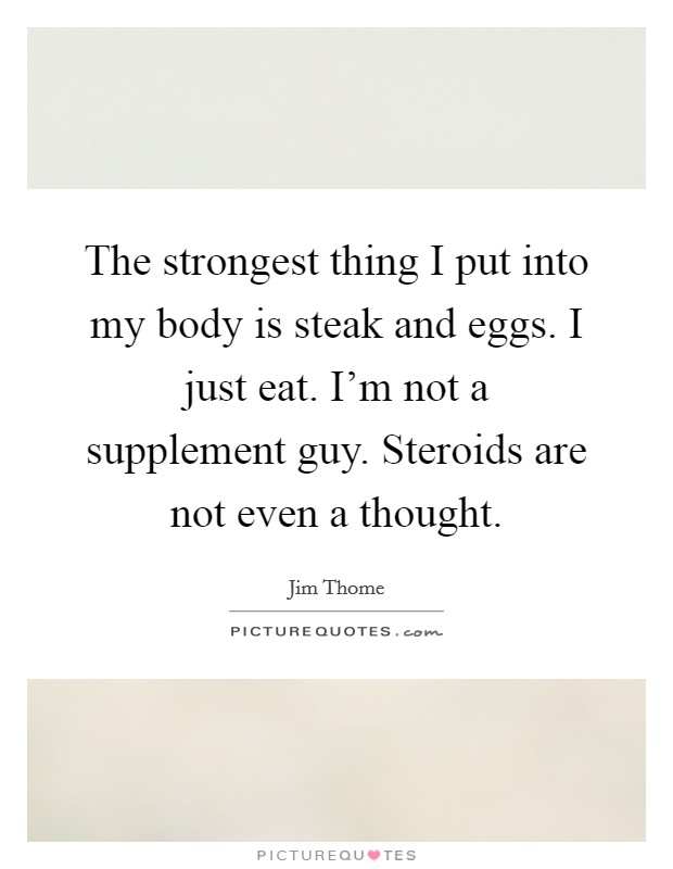 The strongest thing I put into my body is steak and eggs. I just eat. I'm not a supplement guy. Steroids are not even a thought. Picture Quote #1