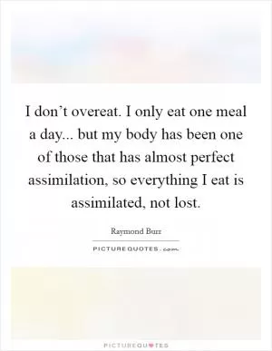 I don’t overeat. I only eat one meal a day... but my body has been one of those that has almost perfect assimilation, so everything I eat is assimilated, not lost Picture Quote #1