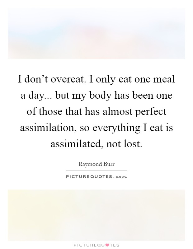 I don't overeat. I only eat one meal a day... but my body has been one of those that has almost perfect assimilation, so everything I eat is assimilated, not lost. Picture Quote #1
