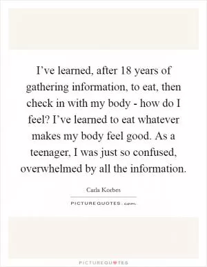 I’ve learned, after 18 years of gathering information, to eat, then check in with my body - how do I feel? I’ve learned to eat whatever makes my body feel good. As a teenager, I was just so confused, overwhelmed by all the information Picture Quote #1