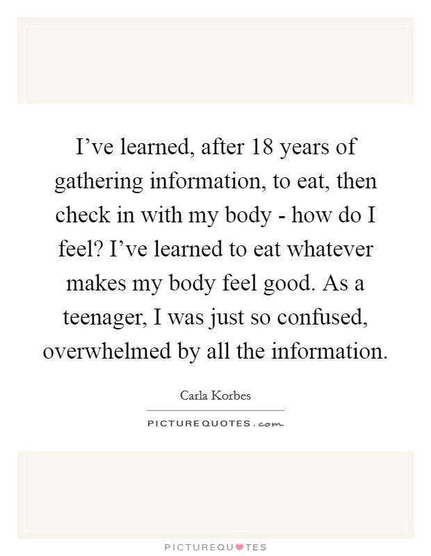 I've learned, after 18 years of gathering information, to eat, then check in with my body - how do I feel? I've learned to eat whatever makes my body feel good. As a teenager, I was just so confused, overwhelmed by all the information. Picture Quote #1