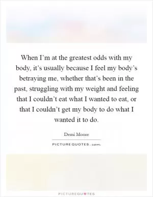 When I’m at the greatest odds with my body, it’s usually because I feel my body’s betraying me, whether that’s been in the past, struggling with my weight and feeling that I couldn’t eat what I wanted to eat, or that I couldn’t get my body to do what I wanted it to do Picture Quote #1