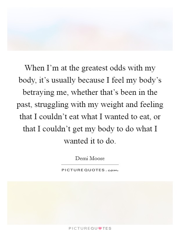 When I'm at the greatest odds with my body, it's usually because I feel my body's betraying me, whether that's been in the past, struggling with my weight and feeling that I couldn't eat what I wanted to eat, or that I couldn't get my body to do what I wanted it to do. Picture Quote #1
