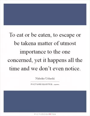 To eat or be eaten, to escape or be takena matter of utmost importance to the one concerned, yet it happens all the time and we don’t even notice Picture Quote #1
