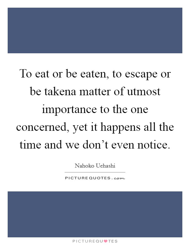 To eat or be eaten, to escape or be takena matter of utmost importance to the one concerned, yet it happens all the time and we don't even notice. Picture Quote #1