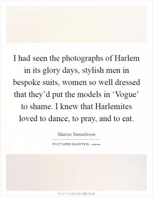 I had seen the photographs of Harlem in its glory days, stylish men in bespoke suits, women so well dressed that they’d put the models in ‘Vogue’ to shame. I knew that Harlemites loved to dance, to pray, and to eat Picture Quote #1